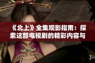 《北上》全集观影指南：探索这部电视剧的精彩内容与背后故事