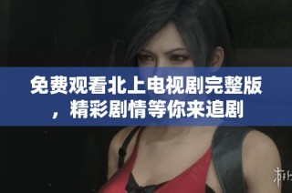 免费观看北上电视剧完整版，精彩剧情等你来追剧