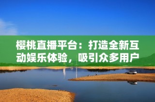 樱桃直播平台：打造全新互动娱乐体验，吸引众多用户加入