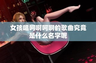 女孩唱呵啊呵啊的歌曲究竟是什么名字呢