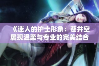 《迷人的护士形象：苍井空展现温柔与专业的完美结合》