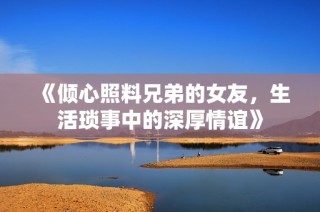 《倾心照料兄弟的女友，生活琐事中的深厚情谊》