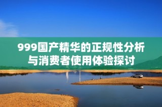 999国产精华的正规性分析与消费者使用体验探讨