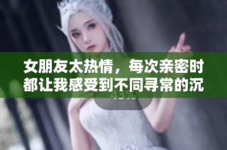 女朋友太热情，每次亲密时都让我感受到不同寻常的沉重感