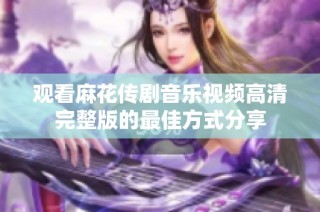观看麻花传剧音乐视频高清完整版的最佳方式分享