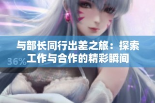 与部长同行出差之旅：探索工作与合作的精彩瞬间