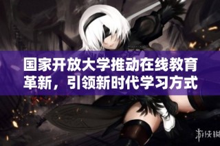 国家开放大学推动在线教育革新，引领新时代学习方式的变革
