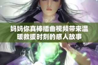 妈妈你真棒插曲视频带来温暖救援时刻的感人故事
