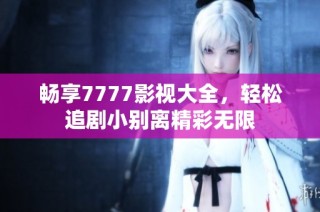畅享7777影视大全，轻松追剧小别离精彩无限