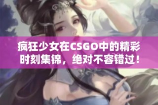 疯狂少女在CSGO中的精彩时刻集锦，绝对不容错过！