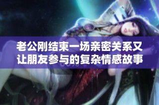 老公刚结束一场亲密关系又让朋友参与的复杂情感故事