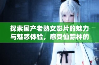 探索国产老熟女影片的魅力与魅惑体验，感受仙踪林的独特风情