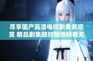 尽享国产高清电视剧免费观赏 精品剧集随时随地畅看无障碍