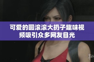 可爱的圆滚滚大扔子趣味视频吸引众多网友目光