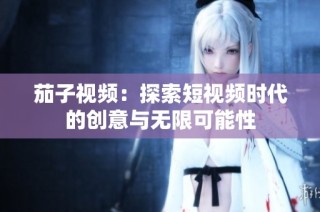 茄子视频：探索短视频时代的创意与无限可能性