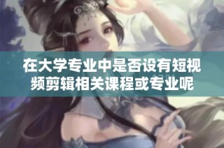 在大学专业中是否设有短视频剪辑相关课程或专业呢