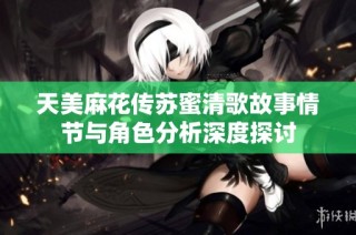 天美麻花传苏蜜清歌故事情节与角色分析深度探讨