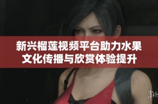 新兴榴莲视频平台助力水果文化传播与欣赏体验提升