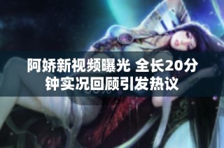 阿娇新视频曝光 全长20分钟实况回顾引发热议