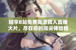 畅享B站免费高清真人直播大片，尽在你的指尖体验精彩内容