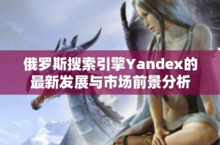 俄罗斯搜索引擎Yandex的最新发展与市场前景分析