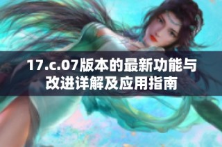 17.c.07版本的最新功能与改进详解及应用指南