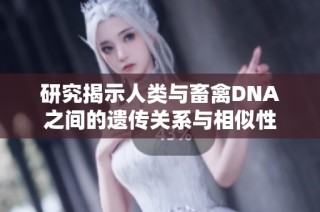 研究揭示人类与畜禽DNA之间的遗传关系与相似性