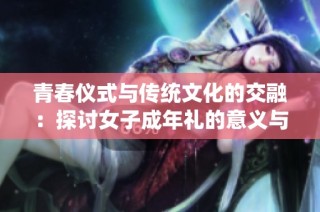 青春仪式与传统文化的交融：探讨女子成年礼的意义与影响