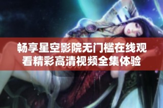畅享星空影院无门槛在线观看精彩高清视频全集体验
