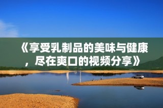 《享受乳制品的美味与健康，尽在爽口的视频分享》