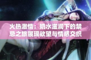火热激情：奶水滋润下的禁忌之旅展现欲望与情感交织