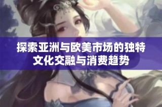 探索亚洲与欧美市场的独特文化交融与消费趋势