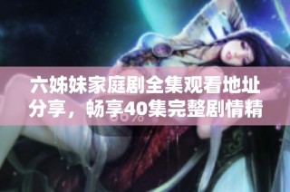 六姊妹家庭剧全集观看地址分享，畅享40集完整剧情精彩瞬间
