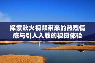 探索欲火视频带来的热烈情感与引人入胜的视觉体验