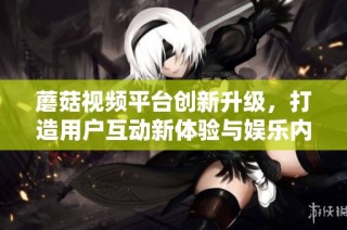 蘑菇视频平台创新升级，打造用户互动新体验与娱乐内容新境界