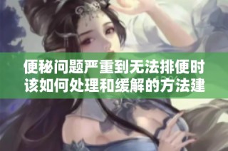 便秘问题严重到无法排便时该如何处理和缓解的方法建议