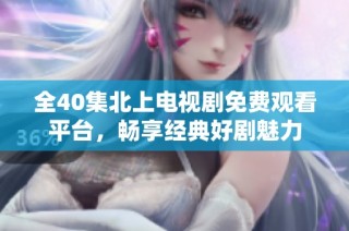 全40集北上电视剧免费观看平台，畅享经典好剧魅力