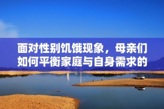 面对性别饥饿现象，母亲们如何平衡家庭与自身需求的挑战