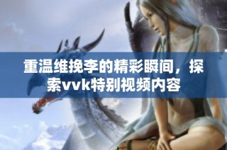 重温维挽李的精彩瞬间，探索vvk特别视频内容