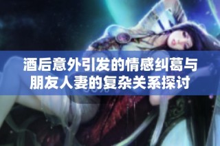 酒后意外引发的情感纠葛与朋友人妻的复杂关系探讨