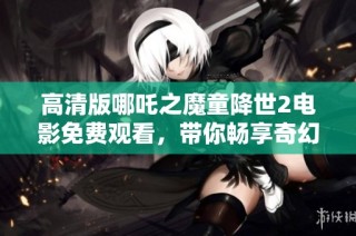 高清版哪吒之魔童降世2电影免费观看，带你畅享奇幻冒险之旅