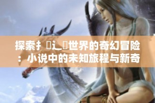 探索扌喿辶畐世界的奇幻冒险：小说中的未知旅程与新奇遇见