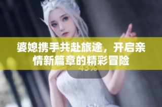 婆媳携手共赴旅途，开启亲情新篇章的精彩冒险