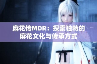 麻花传MDR：探索独特的麻花文化与传承方式