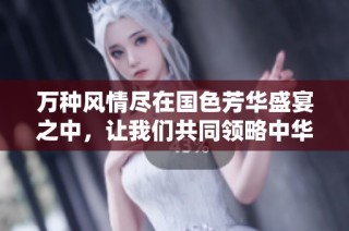 万种风情尽在国色芳华盛宴之中，让我们共同领略中华瑰宝