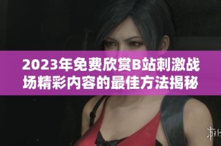 2023年免费欣赏B站刺激战场精彩内容的最佳方法揭秘