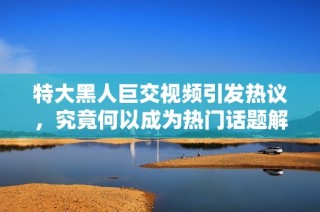 特大黑人巨交视频引发热议，究竟何以成为热门话题解析