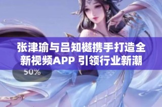 张津瑜与吕知樾携手打造全新视频APP 引领行业新潮流