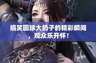 搞笑圆球大扔子的精彩瞬间，观众乐开怀！