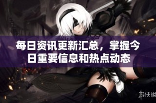 每日资讯更新汇总，掌握今日重要信息和热点动态